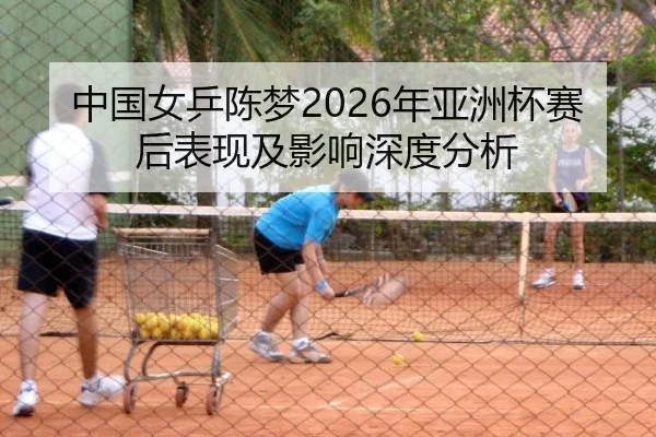 中国女乒陈梦2026年亚洲杯赛后表现及影响深度分析